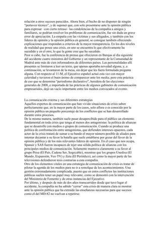 relación a otros sucesos parecidos. Ahora bien, el hecho de no disponer de ningún
“portavoz técnico”, y de suponer que, con solo presentarse ante la opinión pública
para expresar –con cierto retraso– las condolencias de la compañía a amigos y
familiares, se podrían resolver los problemas de comunicación, fue sin duda un grave
error de apreciación. La empatía con las víctimas y sus allegados, y también con los
líderes de opinión y la opinión pública en general, se consigue también ofreciendo
explicaciones que respondan a criterios de la mayor transparencia. En los dos niveles
de realidad que posee una crisis, en uno se encuentra lo que efectivamente ha
sucedido y en el otro, lo que la gente cree que ha sucedido.
Peor si cabe, fue la conferencia de prensa que ofrecieron en Barajas al día siguiente
del accidente cuatro ministros del Gobierno y un representante de la Comunidad de
Madrid ante más de cien informadores de diferentes países. Las personalidades allí
presentes se limitaron a leer un texto, que apenas aportaba novedad alguna, y, a
continuación, se levantaron de la mesa, sin dejar que les fuera formulada pregunta
alguna. Con respecto al 11-M, el Ejecutivo español actuó esta vez con mayor
celeridad y tuvieron el buen ánimo de comparecer ante los media; pero esta práctica
de eso que se denomina “periodismo declarativo”, heredera de las elecciones
generales de 2008, e importada de las prácticas de algunos gabinetes de comunicación
empresariales, dejó un vacío importante entre los medios convocados al evento.
La comunicación externa y sus diferentes estrategias
Aquellos expertos de comunicación que han vivido situaciones de crisis saben
perfectamente que, en la mayor parte de los casos, solo aflora o es conocido por la
opinión pública un pequeño porcentaje de los conflictos que se han desarrollado
durante estos procesos.
De la misma manera, también suele pasar desapercibido para el público un elemento
fundamental en toda crisis que tenga al menos dos antagonistas: la política de alianzas
que se desarrolle con medios o grupos de comunicación. Cuando se produce una
política de confrontación entre antagonistas, que defienden intereses opuestos, cada
actor de la crisis tratará de sumar a su bando el mayor número posible de aliados para
intentar decantar a su favor la batalla que suele entablarse por gozar del favor de la
opinión pública y de los más relevantes líderes de opinión. En el caso que nos ocupa,
Spanair y SAS fueron incapaces de tejer una sólida política de alianzas con los
principales medios de comunicación. Solamente mantuvo claramente a su favor al
grupo Prisa (El País, Cadena Ser, Sogecable), mientras que los grupos Unedisa (El
Mundo, Expansión, Veo TV) y Zeta (El Periódico), así como la mayor parte de las
televisiones defendieron tesis contrarias a esta compañía.
Otro de los elementos vitales en una estrategia de comunicación de crisis es tratar de
pilotar la agenda de los medios para no ir a remolque de los acontecimientos. Una
gestión extremadamente complicada, puesto que en estos conflictos las instituciones
públicas suelen tener un papel muy relevante, como se demostró con la intervención
del Ministerio de Fomento y de otras instancias del Ejecutivo.
Por último, y después de más de dos años transcurridos desde que tuvo lugar el
accidente, la compañía no ha sabido “cerrar” esta crisis de manera clara ni mostrar
ante la opinión pública que ha extraído las enseñanzas necesarias para que sucesos
como el del MD-82 no vuelvan a repetirse.	
  
	
  
	
  
 