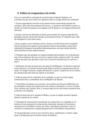 4. Fallos	
  en	
  respuestas	
  a	
  la	
  crisis	
  
Una vez examinada la estrategia de comunicación de Spanair llegamos a la
conclusion de que estos fueron los siguientes fallos a lo largo del proceso analizado.
1. Escasa capacidad de reacción en las primeras horas transcurridas después del
accidente. Sólo ocho horas después del suceso, y a instancias del Gobierno central, se
facilitó un listado de pasajeros en la página web de Spanair y sin ninguna información
adicional.
2.	
  Escaso	
  servicio	
  de	
  Atención	
  al	
  cliente para	
  atender	
  de	
  manera	
  específica	
  las	
  
llamadas,	
  más	
  de	
  veinte	
  mil,	
  durante	
  esas	
  primeras	
  horas.	
  Y	
  la	
  falta	
  de	
  una	
  “web	
  
de	
  emergencia”	
  para	
  estos	
  casos.	
  	
  
3.	
  Poca empatía con los familiares de las víctimas.	
  Los	
  directivos	
  de	
  la	
  compañía	
  
fueron	
  incapaces	
  de	
  explicar	
  en	
  los	
  primeros	
  días	
  ni	
  las	
  posibles	
  causas	
  de	
  la	
  
catástrofe	
  ni	
  tampoco	
  las	
  posibles	
  indemnizaciones	
  a	
  las	
  que	
  tenían	
  derecho	
  
tanto	
  familiares	
  como	
  supervivientes.	
  
	
  
4. Preguntas que han quedado sin respuesta después del accidente. En su declaración
ante el Juez Instructor del caso, tres de los supervivientes exigieron saber “la verdad
sobre lo que pasó, por qué pasó y qué cosas se hicieron mal para que no vuelvan a
pasar”.
5. Deficiente elección de portavoces por parte de SAS/Spanair. Un director comercial
carece del peso y el carisma necesario para dirigir la primera comparecencia ante los
media. En ningún momento, ningún alto directivo se puso a disposición de los medios
de comunicación para tratar de explicar el accidente.
6. Falta de apoyo de los empleados de la compañía, ya que no existió ningún
comunicado claro y contundente de los trabajadores de Spanair.
7. Una política de alianzas con carencias. En la política de alianzas establecidas con
los principales medios de comunicación sólo mantuvo claramente a su favor al grupo
Prisa, mientras que Unedisa, Zeta, y la mayor parte de las televisiones mostraron tesis
contrarias a la compañía.
8. Falta de dirección en la Agenda de Medios, ya que en ningún momento Spanair
dirigió la agenda de los medios.
9. Estrategia de comunicación marcada por las instituciones. La compañía se vio
inmersa en una estrategia de comunicación claramente marcada en los primeros
momentos por el Gobierno central, que utilizó “periodismo declarativo” para no
someterse a continuación a ninguna pregunta de los informadores allí presentes.
10. Incapacidad para cerrar la crisis de forma eficaz, simplemente se limitó a dejar
pasar el tiempo para que los hechos fueran olvidándose.
	
  
 