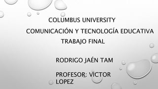 COLUMBUS UNIVERSITY
COMUNICACIÓN Y TECNOLOGÍA EDUCATIVA
TRABAJO FINAL
RODRIGO JAÉN TAM
PROFESOR: VICTOR
LOPEZ
 