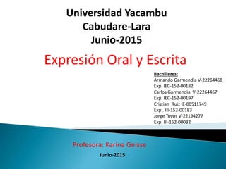 Bachilleres:
Armando Garmendia V-22264468
Exp. IEC-152-00182
Carlos Garmendia V-22264467
Exp. IEC-152-00197
Cristian Ruiz E-00511749
Exp:. III-152-00183
Jorge Toyos V-22194277
Exp. III-152-00032
Universidad Yacambu
Cabudare-Lara
Junio-2015
Expresión Oral y Escrita
Junio-2015
Profesora: Karina Geisse
 
