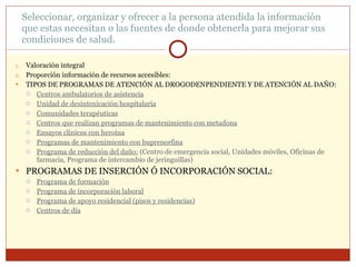 Seleccionar, organizar y ofrecer a la persona atendida la información que estas necesitan o las fuentes de donde obtenerla para mejorar sus condiciones de salud. Valoración integral Proporción información de recursos accesibles: TIPOS DE PROGRAMAS DE ATENCIÓN AL DROGODENPENDIENTE Y DE ATENCIÓN AL DAÑO: Centros ambulatorios de asistencia Unidad de desintoxicación hospitalaria Comunidades terapéuticas Centros que realizan programas de mantenimiento con metadona Ensayos clínicos con heroína Programas de mantenimiento con buprenorfina Programa de reducción del daño:  (Centro de emergencia social, Unidades móviles, Oficinas de farmacia, Programa de intercambio de jeringuillas) PROGRAMAS DE INSERCIÓN Ó INCORPORACIÓN SOCIAL: Programa de formación Programa de incorporación laboral Programa de apoyo residencial (pisos y residencias) Centros de día 