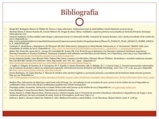 Bibliografía Brugal MT, Rodriguez-Martos A, Villalbi JR. Nuevas y viejas adicciones: implicaciones para la salud pública. Gaceta Sanitaria 2006;20:55-55.   Martínez Mateo P, Bustos Fonseca M, Lorente Miñarro M. Drogas de abuso. Mitos, realidades y aspectos prácticos en la consulta de Atención Primaria. Semergen 2009;35(2):91-100. Junta de Andalucía. II Plan andaluz sobre drogas y adicciones (2002-07) [Internet]. Sevilla: Consejería de Asuntos Sociales; 2001; 63-85 [consultado 18 de octubre de 2011]. Disponible en: http://www.juntadeandalucia.es/igualdadybienestarsocial/opencms/system/bodies/Drogodependencia/Planes/II_PASDA/II_PLAN_ANDALUZ_SOBRE_DROGAS_Y_ADICIONES.pdf Cuadrado P. Alcoholismo y dependencia. En Mompart MP (dir): Enfermería y psiquiatría en Salud Mental. Enfermería 21. 2º ed (internet). Madrid: DAE; 2010 (consultado 18 octubre de 2011). Disponible en :  http://www.cat-barcelona.com/pdf/biblioteca/adicciones/1__alcoholismo_y_drogodependencias.pdf Kleber HD, Weiss RD, Anton RF Jr., George TP, Greenfield SF, Kosten TR, et al. Work Group on Substance Use Disorders; American Psychiatric Association; Steering Committee on Practice Guidelines. Treatment of patients with substance use disorders, second edition.  Am J Psychiatry .  2007;164:5-123. Disponible en:  http://www.nlm.nih.gov/medlineplus/spanish/ency/article/000944.htm García Gutiérrez Eulalia, Lima Mompó Gilda, Aldana Vilas Laura, Casanova Carrillo Pedro, Feliciano Álvarez Vladimir. Alcoholismo y sociedad, tendencias actuales. Rev Cub Med Mil  [revista en la Internet]. 2004  Sep [citado  2011  Oct  18] ;  33(3): . Disponible en:  http://scielo.sld.cu/scielo.php?script=sci_arttext&pid=S0138-65572004000300007&lng=es J. Inglés, C; Delgado, B; Bautista, R; S. Torregrosa, M; P. Espada, J; García-Fernández, JM; D. Hidalgo, M  y  J. García-López, L. Factores psicosociales relacionados con el consumo de alcohol y tabaco en adolescentes españoles.  International Journal of Clinical and Health Psychology. 2007, Vol. 7, Nº 2, pp. 403-420.  Disponible en:  http://www.aepc.es/ijchp/articulos_pdf/ijchp-228.pdf García Rodríguez, JA; López Sánchez, C. Manual de estudios sobre alcohol. Capítulo 2: prevención primaria y secundaria del alcoholismo desde atención primaria. Pag. 43 y 44. Disponible en:  http://books.google.es/books?id=r0ssB3t-0qcC&pg=PA43&dq=manual+sobre+alcoholismo+fases&hl=es&ei=bhmgTqLuCo_MtAae7LGKAw&sa=X&oi=book_result&ct=result&resnum=1&ved=0CDQQ6AEwAA#v=onepage&q&f=false   Medline Plus: información de Salud para usted [sede web] DrTango, Inc. [actualizado el 9 de noviembre de 2010, acceso el 16 de octubre de 2011] Disponible en: medlineplus; http://www.nlm.nih.gov/medlineplus/spanish/ency/article/000944.htm  Psicologia-online: Formación, Autoayuda y Consejo Online [sede web] [acceso 20 de octubre de 2011] Disponible en:  www.psicologia-online.com   Lima Rodríguez J. Lima Serrano Marta. Guía básica de valoración familiar. Santos Donoso G. Pulido Maestre Rosa. Donaire García J. Santos Cansado José A. Protocolo de atención a Familiares (abusadores o dependientes de drogas u otras conductas adictivas). Servicio extremeño de salud. Junta de Extremadura. 2008-2012. Pag (1-11). Salleras L, Bach L. Alcohol y Salud. En: Piédrola G. (dir). Medicina Preventiva y salud Pública. 11ª ed. Barcelona, Masson-Salvat. 2008. P. 1278-93. 
