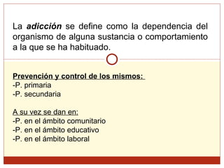 La  adicción  se define como la dependencia del organismo de alguna sustancia o comportamiento a la que se ha habituado.  Prevención y control de los mismos:  -P. primaria -P. secundaria A su vez se dan en: -P. en el ámbito comunitario -P. en el ámbito educativo -P. en el ámbito laboral 