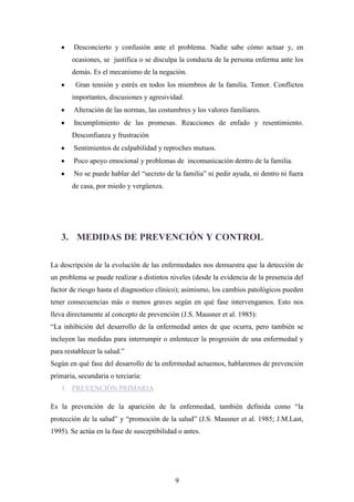 Desconcierto y confusión ante el problema. Nadie sabe cómo actuar y, en
       ocasiones, se justifica o se disculpa la conducta de la persona enferma ante los
       demás. Es el mecanismo de la negación.
         Gran tensión y estrés en todos los miembros de la familia. Temor. Conflictos
       importantes, discusiones y agresividad.
        Alteración de las normas, las costumbres y los valores familiares.
        Incumplimiento de las promesas. Reacciones de enfado y resentimiento.
       Desconfianza y frustración
        Sentimientos de culpabilidad y reproches mutuos.
        Poco apoyo emocional y problemas de incomunicación dentro de la familia.
        No se puede hablar del “secreto de la familia” ni pedir ayuda, ni dentro ni fuera
       de casa, por miedo y vergüenza.




   3. MEDIDAS DE PREVENCIÓN Y CONTROL

La descripción de la evolución de las enfermedades nos demuestra que la detección de
un problema se puede realizar a distintos niveles (desde la evidencia de la presencia del
factor de riesgo hasta el diagnostico clínico); asimismo, los cambios patológicos pueden
tener consecuencias más o menos graves según en qué fase intervengamos. Esto nos
lleva directamente al concepto de prevención (J.S. Mausner et al. 1985):
“La inhibición del desarrollo de la enfermedad antes de que ocurra, pero también se
incluyen las medidas para interrumpir o enlentecer la progresión de una enfermedad y
para restablecer la salud.”
Según en qué fase del desarrollo de la enfermedad actuemos, hablaremos de prevención
primaria, secundaria o terciaria:
   1. PREVENCIÓN PRIMARIA

Es la prevención de la aparición de la enfermedad, también definida como “la
protección de la salud” y “promoción de la salud” (J.S. Mausner et al. 1985; J.M.Last,
1995). Se actúa en la fase de susceptibilidad o antes.




                                             9
 