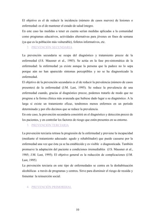 El objetivo es el de reducir la incidencia (número de casos nuevos) de lesiones o
enfermedad: es el de mantener el estado de salud íntegro.
En este caso las medidas a tener en cuenta serían medidas aplicadas a la comunidad
como programas educativos, actividades alternativas para jóvenes en fines de semana
(ya que es la población más vulnerable), folletos informativos, etc.
   2. PREVENCIÓN SECUNDARIA

La prevención secundaria se ocupa del diagnóstico y tratamiento precoz de la
enfermedad (J.S. Mausner et al., 1985). Se actúa en la fase pre-sintomática de la
enfermedad: la enfermedad ya existe aunque la persona que la padece no lo sepa
porque aún no han aparecido síntomas perceptibles y no se ha diagnosticado la
enfermedad.
El objetivo de la prevención secundaria es el de reducir la prevalencia (número de casos
presentes) de la enfermedad (J.M. Last, 1995). Se reduce la prevalencia de una
enfermedad cuando, gracias al diagnóstico precoz, podemos tratarlo de modo que no
progrese a la forma clínica más avanzada que hubiese dado lugar a su diagnóstico. A la
larga si existe un tratamiento eficaz, tendremos menos enfermos en un período
determinado y por ello decimos que se reduce la prevalencia.
En este caso, la prevención secundaria consistirá en el diagnóstico y detección precoz de
los pacientes, y en controlar los factores de riesgo que estén presentes en su entorno.
   3. PREVENCIÓN TERCIARIA

La prevención terciaria retrasa la progresión de la enfermedad y previene la incapacidad
(mediante el tratamiento adecuado: agudo y rehabilitador) que puede causarse por la
enfermedad una vez que ésta ya se ha establecido y es visible o diagnosticada. También
promueve la adaptación del paciente a condiciones irremediables (J.S. Mausner et al.,
1985; J.M. Last, 1995). El objetivo general es la reducción de complicaciones (J.M.
Last, 1995)
La prevención terciaria en este tipo de enfermedades se centra en la deshabituación
alcohólicas a través de programas y centros. Sirve para disminuir el riesgo de recaída y
fomentar la reinserción social.


   4. PREVENCIÓN PRIMORDIAL




                                            10
 