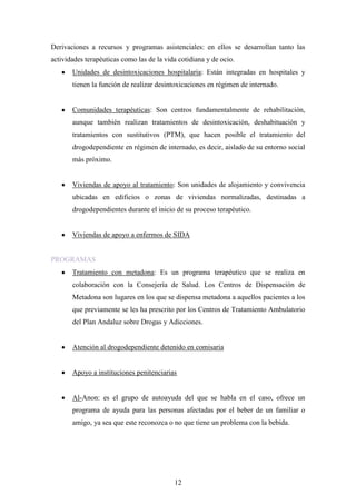 Derivaciones a recursos y programas asistenciales: en ellos se desarrollan tanto las
actividades terapéuticas como las de la vida cotidiana y de ocio.
       Unidades de desintoxicaciones hospitalaria: Están integradas en hospitales y
       tienen la función de realizar desintoxicaciones en régimen de internado.


       Comunidades terapéuticas: Son centros fundamentalmente de rehabilitación,
       aunque también realizan tratamientos de desintoxicación, deshabituación y
       tratamientos con sustitutivos (PTM), que hacen posible el tratamiento del
       drogodependiente en régimen de internado, es decir, aislado de su entorno social
       más próximo.


       Viviendas de apoyo al tratamiento: Son unidades de alojamiento y convivencia
       ubicadas en edificios o zonas de viviendas normalizadas, destinadas a
       drogodependientes durante el inicio de su proceso terapéutico.


       Viviendas de apoyo a enfermos de SIDA


PROGRAMAS
       Tratamiento con metadona: Es un programa terapéutico que se realiza en
       colaboración con la Consejería de Salud. Los Centros de Dispensación de
       Metadona son lugares en los que se dispensa metadona a aquellos pacientes a los
       que previamente se les ha prescrito por los Centros de Tratamiento Ambulatorio
       del Plan Andaluz sobre Drogas y Adicciones.


       Atención al drogodependiente detenido en comisaria


       Apoyo a instituciones penitenciarias


       Al-Anon: es el grupo de autoayuda del que se habla en el caso, ofrece un
       programa de ayuda para las personas afectadas por el beber de un familiar o
       amigo, ya sea que este reconozca o no que tiene un problema con la bebida.




                                           12
 