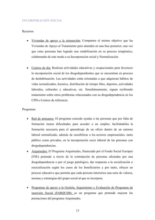 INCORPORACIÓN SOCIAL


Recursos

      Viviendas de apoyo a la reinserción: Comparten el mismo objetivo que las
      Viviendas de Apoyo al Tratamiento pero atienden en una fase posterior, una vez
      que estas personas han logrado una estabilización en su proceso terapéutico,
      colaborando de este modo a su Incorporación social y Normalización.


      Centros de día: Realizan actividades educativas y ocupacionales para favorecer
      la incorporación social de los drogodependientes que se encuentran en proceso
      de deshabituación. Las actividades están orientadas a que adquieran hábitos de
      vidas normalizados, horarios, distribución de tiempo libre, deportes, actividades
      laborales, culturales y educativas, etc. Simultáneamente, siguen recibiendo
      tratamiento sobre otros problemas relacionados con su drogodependencia en los
      CPD o Centros de referencia.

Programas

      Red de artesanos: El programa concede ayudas a las personas que por falta de
      formación tienen dificultades para acceder a un empleo, facilitándoles la
      formación necesaria para el aprendizaje de un oficio dentro de un entorno
      laboral normalizado, además de sensibilizar a los sectores empresariales, tanto
      público como privados, en la incorporación socio laboral de las personas con
      drogodependencias.
      Arquímedes: El Programa Arquímedes, financiado por el Fondo Social Europeo
      (FSE) pretende a través de la contratación de personas afectadas por una
      drogodependencia o por el juego patológico, dar respuesta a la socialización o
      resocialización según los casos de los beneficiarios y por tanto, ofrecer un
      proceso educativo que permita que cada persona interiorice una serie de valores,
      normas y estrategias del grupo social al que se incorpora.

      Programas de apoyo a la Gestión, Seguimiento y Evaluación de Programas de
      inserción Social (SARQUIM): es un programa que pretende mejorar las
      prestaciones del programa Arquímedes.


                                          13
 