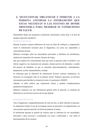 6. SELECCIONAR, ORGANIZAR Y OFRECER A LA
      PERSONA ATENDIAD LA INFORAMCIÓN QUE
      ESTAS NECESITAN O LAS FUETNES DE DONDE
      OBTENERLA PARA MEJORAR SU CONDICIONES
      DE SALUD.
Enfocándolo desde una perspectiva asistencial, encontramos varias fases a la hora de
atender al paciente alcohólico:
PRIMER CONTÁCTO
Durante el primer contacto deberemos de crear un clima de confianza y comprensión,
reunir la información necesaria para el diagnóstico, así como sus capacidades y
conocimientos de base.
Debemos investigar sobre los antecedentes personales y familiares de alcoholismo,
explorar las situaciones de consumo, factores de riesgo.
Hay que explorar los conocimientos base que tiene el paciente sobre el alcohol y sus
efectos negativos, las situaciones de consumo, intentos previos de abandono y estadio
del proceso de abandono en que se encuentra (precontemplación, contemplación,
preparación, acción, mantenimiento y recaída.
Se realizaran para la obtención de información diversas sesiones terapéuticas, no
obcecares en conseguirlo todo en la primera sesión. Podemos apoyarnos en diversos
instrumentos para facilitar la evaluación (como el cuestionario ASSIST)
Además, se debe realizar una exploración clínica y pruebas complementarias
(parámetros bioquímicos)
Debemos comenzar con una información general sobre la adicción, es síndrome de
abstinencia y las diversos recursos de los que dispone.


SEGUNDO CONTACTO
Tras el diagnóstico, independientemente de cuál sea este, se debe informar al paciente.
Es importante reseñar el uso de un lenguaje neutro no peyorativo ni estigmatizante, así
como prestar especial atención a la forma de plantear el asunto.
El profesional apoyará la gestión de recursos para la cobertura de sus necesidades,
derivando a unos servicios y coordinando con estos e informando a este sobre el
funcionamiento de los mismos.


                                           16
 