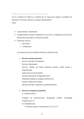 PROCESO TERAPEUTICO INDIVIDUALIZADO
En él se definen los objetivos a alcanzar por el sujeto para superar su problema de
adicción. Es llevado a cabo por un equipo multidisciplinar.
Fases:




         Asesoramiento e información
         Acogida (primer contacto terapéutico) En esta fase es importante la motivación
         del paciente hasta llegar a la toma de decisión.
         Gestión de recursos:
            o Derivación
            o Coordinación


         Los recursos de los que debemos informar se dividen en dos:


                Recursos sociales generales
                Servicios Sociales Comunitarios
                Servicios Municipales
                Servicio Andaluz de Salud (Atención primaria, Salud mental y
                Especializada)
                Agencia de colocación publica
                Instituto Nacional de la Seguridad Social
                Seguridad ciudadana y juzgados/ penitenciaría
                Instituto Andaluz de la Mujer
                Iniciativa privada y organismo no gubernamentales


                Recursos terapéuticos específicos
                a) Desintoxicación

                Unidades     de   desintoxicación     Hospitalaria   (UDH),   Comunidad
                Terapéutica (C.T)
                b) Deshabituación
                    Vivienda de Apoyo al Tratamiento ( V.A.T), C.T



                                             17
 