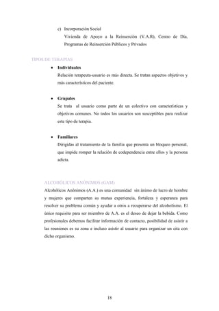 c) Incorporación Social
                Vivienda de Apoyo a la Reinserción (V.A.R), Centro de Día,
                Programas de Reinserción Públicos y Privados


TIPOS DE TERAPIAS
            Individuales
            Relación terapeuta-usuario es más directa. Se tratan aspectos objetivos y
            más característicos del paciente.


            Grupales
            Se trata al usuario como parte de un colectivo con características y
            objetivos comunes. No todos los usuarios son susceptibles para realizar
            este tipo de terapia.


            Familiares
            Dirigidas al tratamiento de la familia que presenta un bloqueo personal,
            que impide romper la relación de codependencia entre ellos y la persona
            adicta.




     ALCOHÓLICOS ANÓNIMOS (GAM)
     Alcohólicos Anónimos (A.A.) es una comunidad sin ánimo de lucro de hombre
     y mujeres que comparten su mutua experiencia, fortaleza y esperanza para
     resolver su problema común y ayudar a otros a recuperarse del alcoholismo. El
     único requisito para ser miembro de A.A. es el deseo de dejar la bebida. Como
     profesionales debemos facilitar información de contacto, posibilidad de asistir a
     las reuniones es su zona e incluso asistir al usuario para organizar un cita con
     dicho organismo.




                                        18
 