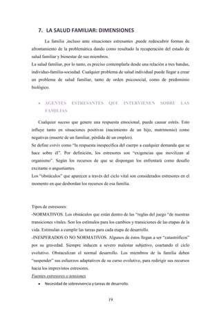 7. LA SALUD FAMILIAR: DIMENSIONES
       La familia ,incluso ante situaciones estresantes ,puede redescubrir formas de
afrontamiento de la problemática dando como resultado la recuperación del estado de
salud familiar y bienestar de sus miembros.
La salud familiar, por lo tanto, es preciso contemplarla desde una relación a tres bandas,
individuo-familia-sociedad. Cualquier problema de salud individual puede llegar a crear
un problema de salud familiar, tanto de orden psicosocial, como de predominio
biológico.


       AGENTES         ESTRESANTES           QUE     INTERVIENEN          SOBRE      LAS
       FAMILIAS

   Cualquier suceso que genere una respuesta emocional, puede causar estrés. Esto
influye tanto en situaciones positivas (nacimiento de un hijo, matrimonio) como
negativas (muerte de un familiar, pérdida de un empleo).
Se define estrés como “la respuesta inespecífica del cuerpo a cualquier demanda que se
hace sobre él”. Por definición, los estresores son “exigencias que movilizan al
organismo”. Según los recursos de que se dispongan los enfrentará como desafío
excitante o angustiantes.
Los “obstáculos” que aparecen a través del ciclo vital son considerados estresores en el
momento en que desbordan los recursos de esa familia.




Tipos de estresores:
-NORMATIVOS. Los obstáculos que están dentro de las “reglas del juego “de nuestras
transiciones vitales. Son los estímulos para los cambios y transiciones de las etapas de la
vida. Estimulan a cumplir las tareas para cada etapa de desarrollo.
-INESPERADOS O NO NORMATIVOS. Algunos de éstos llegan a ser “catastróficos”
por su gravedad. Siempre inducen a severo malestar subjetivo, coartando el ciclo
evolutivo. Obstaculizan el normal desarrollo. Los miembros de la familia deben
“suspender” sus esfuerzos adaptativos de su curso evolutivo, para redirigir sus recursos
hacia los imprevistos estresores.
Fuentes estresores o tensiones
       Necesidad de sobrevivencia y tareas de desarrollo.


                                            19
 