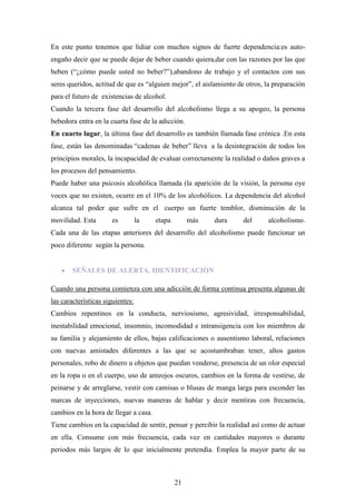 En este punto tenemos que lidiar con muchos signos de fuerte dependencia:es auto-
engaño decir que se puede dejar de beber cuando quiera,dar con las razones por las que
beben (“¿cómo puede usted no beber?”),abandono de trabajo y el contactos con sus
seres queridos, actitud de que es “alguien mejor”, el aislamiento de otros, la preparación
para el futuro de existencias de alcohol.
Cuando la tercera fase del desarrollo del alcoholismo llega a su apogeo, la persona
bebedora entra en la cuarta fase de la adicción.
En cuarto lugar, la última fase del desarrollo es también llamada fase crónica .En esta
fase, están las denominadas “cadenas de beber” lleva a la desintegración de todos los
principios morales, la incapacidad de evaluar correctamente la realidad o daños graves a
los procesos del pensamiento.
Puede haber una psicosis alcohólica llamada (la aparición de la visión, la persona oye
voces que no existen, ocurre en el 10% de los alcohólicos. La dependencia del alcohol
alcanza tal poder que sufre en el cuerpo un fuerte temblor, disminución de la
movilidad. Esta       es          la   etapa        más   dura      del     alcoholismo.
Cada una de las etapas anteriores del desarrollo del alcoholismo puede funcionar un
poco diferente según la persona.


        SEÑALES DE ALERTA. IDENTIFICACIÓN

Cuando una persona comienza con una adicción de forma continua presenta algunas de
las características siguientes:
Cambios repentinos en la conducta, nerviosismo, agresividad, irresponsabilidad,
inestabilidad emocional, insomnio, incomodidad e intransigencia con los miembros de
su familia y alejamiento de ellos, bajas calificaciones o ausentismo laboral, relaciones
con nuevas amistades diferentes a las que se acostumbraban tener, altos gastos
personales, robo de dinero u objetos que puedan venderse, presencia de un olor especial
en la ropa o en el cuerpo, uso de anteojos oscuros, cambios en la forma de vestirse, de
peinarse y de arreglarse, vestir con camisas o blusas de manga larga para esconder las
marcas de inyecciones, nuevas maneras de hablar y decir mentiras con frecuencia,
cambios en la hora de llegar a casa.
Tiene cambios en la capacidad de sentir, pensar y percibir la realidad así como de actuar
en ella. Consume con más frecuencia, cada vez en cantidades mayores o durante
periodos más largos de lo que inicialmente pretendía. Emplea la mayor parte de su



                                               21
 
