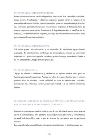 INTERVENCIÓN FAMILIAR INDIVIDUAL
Para aquellas familias con un elevado grado de implicación. Los contenidos trabajados,
marco teórico de referencia y objetivos propuestos pueden variar en función de la
evaluación del sistema familiar, tiempo disponible, grado de formación del profesional,
etc, e incluyen generalmente sesiones con diferentes miembros de la familia, tanto de
manera conjunta como separada. Importancia de la psicoeducación, la modificación de
conducta, y la reestructuración cognitiva, sin dejar de considerar la relevancia de otros
aspectos como los de corte sistémico.



INTERVENCIÓN FAMILIAR GRUPAL
Tal como grupos psicoeducativos y de desarrollo de habilidades (generalmente
estrategias de afrontamiento, habilidades de comunicación, manejo de emociones
negativas, etc.), grupos de expresión emocional, grupos de apoyo mutuo (supervisados o
no por un facilitador), terapia familiar grupal, etc.




INTERVENCIÓN SOCIAL
Apoyo en trámites e información y orientación de ayudas sociales tanto para las
familias como para los pacientes. Además se valora la relación familiar con el entorno
próximo (tipo de vivienda, barrio, vecindad, recursos socioeducativos, sanitarios,
comerciales etc., relaciones sociales, nivel sociocultural…) y se ofrecen alternativas
viables.




BLOQUE DE ACTUACIÓN II. SOBRE LOS SÍNTOMAS DE MALESTAR DE
LOS FAMILIARES Y EL MANEJO DE LOS MISMOS.


Consiste en promover su concienciación acerca de que, además de apoyar a una persona
adicta en su tratamiento, debe centrarse en su propio estado emocional y circunstancias
personales desfavorables, cuyo origen se sitúa en la convivencia con un problema
adictivo.
Las áreas afectadas susceptibles de intervención terapéutica en el familiar pueden ser:



                                             26
 