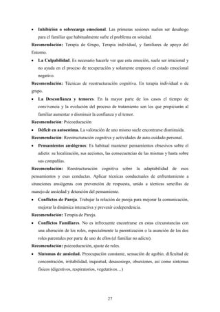 Inhibición o sobrecarga emocional. Las primeras sesiones suelen ser desahogo
   para el familiar que habitualmente sufre el problema en soledad.
Recomendación: Terapia de Grupo, Terapia individual, y familiares de apoyo del
Entorno.
   La Culpabilidad. Es necesario hacerle ver que esta emoción, suele ser irracional y
   no ayuda en el proceso de recuperación y solamente empeora el estado emocional
   negativo.
Recomendación: Técnicas de reestructuración cognitiva. En terapia individual o de
grupo.
   La Desconfianza y temores. En la mayor parte de los casos el tiempo de
   convivencia y la evolución del proceso de tratamiento son los que propiciarán al
   familiar aumentar o disminuir la confianza y el temor.
Recomendación: Psicoeducación
   Déficit en autoestima. La valoración de uno mismo suele encontrarse disminuida.
Recomendación: Reestructuración cognitiva y actividades de auto-cuidado personal.
   Pensamientos ansiógenos: Es habitual mantener pensamientos obsesivos sobre el
   adicto: su localización, sus acciones, las consecuencias de las mismas y hasta sobre
   sus compañías.
Recomendación: Reestructuración cognitiva sobre la adaptabilidad de esos
pensamientos y esas conductas. Aplicar técnicas conductuales de enfrentamiento a
situaciones ansiógenas con prevención de respuesta, unido a técnicas sencillas de
manejo de ansiedad y detención del pensamiento.
   Conflictos de Pareja. Trabajar la relación de pareja para mejorar la comunicación,
   mejorar la dinámica interactiva y prevenir codependencia.
Recomendación: Terapia de Pareja.
   Conflictos Familiares. No es infrecuente encontrarse en estas circunstancias con
   una alteración de los roles, especialmente la parentización o la asunción de los dos
   roles parentales por parte de uno de ellos (el familiar no adicto).
Recomendación: psicoeducación, ajuste de roles.
   Síntomas de ansiedad. Preocupación constante, sensación de agobio, dificultad de
   concentración, irritabilidad, inquietud, desasosiego, obsesiones, así como síntomas
   físicos (digestivos, respiratorios, vegetativos…)




                                            27
 