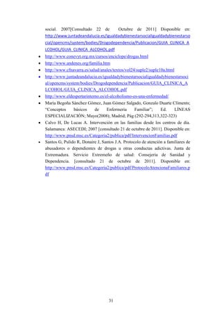 social. 2007[Consultado 22 de        Octubre de 2011] Disponible en:
http://www.juntadeandalucia.es/igualdadybienestarsocialigualdadybienestarso
cial/opencms/system/bodies/Drogodependencia/Publicacion/GUIA_CLINICA_A
LCOHOL/GUIA_CLINICA_ALCOHOL.pdf
http://www.conevyt.org.mx/cursos/enciclope/drogas.html
http://www.andenes.org/familia.htm
http://www.cfnavarra.es/salud/anales/textos/vol24/suple2/suple10a.html
http://www.juntadeandalucia.es/igualdadybienestarsocialigualdadybienestarsoci
al/opencms/system/bodies/Drogodependencia/Publicacion/GUIA_CLINICA_A
LCOHOL/GUIA_CLINICA_ALCOHOL.pdf
http://www.eldespertarinterno.es/el-alcoholismo-es-una-enfermedad/
María Begoña Sánchez Gómez, Juan Gómez Salgado, Gonzalo Duarte Clíments;
“Conceptos    básicos  de     Enfermería   Familiar”;   Ed.     LÍNEAS
ESPECIALIZACIÓN; Mayo(2008); Madrid; Pág (292-294,313,322-323)
Calvo H, De Lucas A. Intervención en las familias desde los centros de día.
Salamanca: ASECEDI; 2007 [consultado 21 de octubre de 2011]. Disponible en:
http://www.pnsd.msc.es/Categoria2/publica/pdf/IntervencionFamilias.pdf
Santos G, Pulido R, Donaire J, Santos J.A. Protocolo de atención a familiares de
abusadores o dependientes de drogas u otras conductas adictivas. Junta de
Extremadura. Servicio Extremeño de salud: Consejería de Sanidad y
Dependencia. [consultado 21 de octubre de 2011]. Disponible en:
http://www.pnsd.msc.es/Categoria2/publica/pdf/ProtocoloAtencionaFamiliares.p
df




                                   31
 