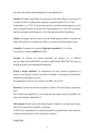 He aquí la descripción epidemiológica de los más significativos:


Alcohol: En España, según datos de la Encuesta Escolar sobre Drogas en jóvenes de 14
a 18 años en 2010, los adolescentes empiezan a consumir alcohol a los 13,7 años
de promedio y a un 7,4% de las personas que han consumido alcohol alguna vez en la
vida se les puede atribuir un consumo de riesgo/perjudicial y u n 0,3% de las personas
que han consumido alcohol alguna vez en la vida muestran posible dependencia.


Tabaco: En España cada año mueren más de 50.000 personas debido al consumo de
tabaco. Más que por los accidentes de tráfico y el consumo de drogas ilegales juntos.


Cannabis: El cannabis es la sustancia ilegal más consumida de 15 a 64 años
El consumo se mantiene estable desde 2003


Cocaína: El consumo de cocaína desciende, por primera vez, en 2009/10
tras una etapa al alza (1995-2005) y posterior estabilización (2005-2007) la cocaína es
la droga que genera más demandas de tratamiento.


Éxtasis o drogas sintéticas: En comparación con otras sustancias psicoactivas el
éxtasis es una droga de consumo minoritario en España. El porcentaje de demandas de
tratamiento relacionadas con su uso,
En comparación con el resto de sustancias: en 2005, solo el 1,3%.


Heroína: El consumo de heroína en España es inferior al de otras drogas, aunque hace
años
Fue la droga más significativa y es la droga que más alarma social ha generado. Las
cifras están siempre x debajo del 1 %


Poli consumo: El poli consumo de drogas (legales e ilegales) es un patrón de consumo
cada vez más prevalente en España y en Europa.
El 50% de los consumidores de sustancias psicoactivas consumen dos o más sustancias.
El alcohol está presente en el 90 % de los poli consumos.


Imagen2.png


                                           3
 
