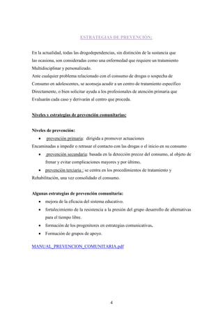 ESTRATEGIAS DE PREVENCIÓN:


En la actualidad, todas las drogodependencias, sin distinción de la sustancia que
las ocasiona, son consideradas como una enfermedad que requiere un tratamiento
Multidisciplinar y personalizado.
Ante cualquier problema relacionado con el consumo de drogas o sospecha de
Consumo en adolescentes, se aconseja acudir a un centro de tratamiento específico
Directamente, o bien solicitar ayuda a los profesionales de atención primaria que
Evaluarán cada caso y derivarán al centro que proceda.


Niveles y estrategias de prevención comunitarias:


Niveles de prevención:
        prevención primaria: dirigida a promover actuaciones
Encaminadas a impedir o retrasar el contacto con las drogas o el inicio en su consumo
        prevención secundaria: basada en la detección precoz del consumo, al objeto de
       frenar y evitar complicaciones mayores y por último,
       prevención terciaria : se centra en los procedimientos de tratamiento y
Rehabilitación, una vez consolidado el consumo.


Algunas estrategias de prevención comunitaria:
       mejora de la eficacia del sistema educativo.
       fortalecimiento de la resistencia a la presión del grupo desarrollo de alternativas
       para el tiempo libre.
       formación de los progenitores en estrategias comunicativas.
       Formación de grupos de apoyo.

MANUAL_PREVENCION_COMUNITARIA.pdf




                                            4
 