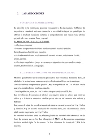 2. LAS ADICCIONES


    -   CONCEPTOS Y CLASIFICACIONES

La adicción es la enfermedad psíquica consecuente a la dependencia. Hablamos de
dependencia cuando el individuo desarrolla la necesidad biológica y/o psicológica de
obtener o practicar cualquiera sustancia o comportamiento aún cuando tiene efectos
perjudiciales para su salud física y mental.
CLASIFICACION DE LAS ADICCIONES
• Adicciones químicas:
- Sedantes o depresoras del sistema nervioso central: alcohol, opiáceos,
benzodiacepinas, barbitúricos, cannabis.
- Activadoras del sistema nervioso central: nicotina, cocaína, anfetaminas, éxtasis,
cristal, cafeína.
• Adicciones no químicas: juego, sexo, compras, dependencias emocionales, trabajo ,
internet, teléfono móvil, videojuegos.


    -   EL ALCOHOLISMO COMO ENFERMEDAD PREVALENTE

Mientras que el tabaco es la sustancias psicoactiva más consumida de manera diaria, el
alcohol es la sustancia con un consumo general más extendido en nuestro entorno.
Tras los estudios comprobamos que el 81,3% de la población de 12 a 64 años señala
que lo ha tomado alcohol en alguna ocasión.
Entre la población joven, de 14 a 29 años, este porcentaje es del 75,5%.
Las prevalencias de consumo de alcohol son mayores entre los chicos que entre las
chicas y la diferencia aumenta a medida que se trata de un consumo más reciente y
habitual.
Por grupos de edad, las prevalencias más elevadas se encuentran entre los 18 y 19 años
y entre los 20 y 24, excepto en el caso del consumo diario, que va aumentando con la
edad, siendo mayor entre los 25 y 29 años.
El consumo de alcohol entre las personas jóvenes se encuentra más extendido en los
fines de semana que en los días laborables: el 57,6% de las personas encuestadas
bebieron alcohol algún fin de semana. En días laborables, ha bebido el 17,2% de la
muestra.



                                               5
 