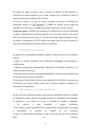 Por grupos de edad, se observa que el consumo de alcohol en días laborales se
incrementa de manera progresiva con la edad, mientras que el consumo en fines de
semana aumenta hasta el grupo de 20 a 24 años.
En lo que se refiere a los tipos de bebida consumida, la cerveza es la bebida más
consumidas durante los días laborables: el 14,5% ha tomado cerveza algún día
laborable en el último mes y un 3,5% la ha tomado diariamente de lunes a jueves.
En fines de semana, la bebida más consumida en la población joven son los combinados
o cubatas, a diferencia de la población general, entre la que sigue siendo la cerveza. El
50% de las personas jóvenes entre 14 y 29 años han tomado algún combinado en fines
de semana. Concretamente, el 18,7% indica tomar alguno todos los fines de semana. El
consumo de otras bebidas en fines de semana es minoritario.


    -    EPIDEMIOLOGÍA alcoholismo

La aparición de la dependencia alcohólica requiere la interacción de los tres eslabones
clásicos:
• Agente: las bebidas alcohólicas en sus diferentes modalidades, concentraciones y
combinaciones.
• Ambiente: permisividad, disponibilidad, publicidad de las bebidas alcohólicas y las
modas asociados al bajo coste.
• Individuo-víctima: factores de susceptibilidad genética, factores de personalidad, edad
de comienzo, presión social y costumbres.
Cuanta mayor frecuencia de consumo, mayor graduación de la bebida y más joven sea
el individuo que consume alcohol, mayor será el deterioro orgánico y psíquico y la
intensidad de la dependencia.
    -    MARCADORES Y FACTORES DE RIESGO

No hay una causa definida de porqué ciertas personas desarrollan adicción al alcohol,
sin embargo hay algunos factores que juegan un papel muy importante en su desarrollo:
El pertenecer a una familia en la que el consumo de alcohol es permitido.
-       El    convivir        o     tener    familiares     o    amigos     alcohólicos.
- El no orientar y vigilar adecuadamente a los adolescentes, desconociendo a sus amigos
o       permitiendo      el       consumo        de   alcohol   en    sus     reuniones.
El tener a la mano bebidas alcohólicas cuando se sabe que hay una cierta inclinación
hacia                                       su                                 consumo.


                                                 6
 