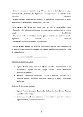 - El no saber solucionar o enfrentar los problemas y buscar al alcohol como un escape
para la ansiedad, la tristeza, las depresiones, las decepciones o los conflictos en las
relaciones                                                                  personales.
- El tener una baja autoestima que promueva el consumo de alcohol como un medio
para cambiar la personalidad o para agradar a los demás.

Otros factores de riesgo que tienen que ver con la personalidad, como:
- Responder a las bebidas alcohólicas de forma que sienten relajación, alivio, euforia,
alegría                                   o                              desinhibición.
- Que tienen ciertas características que les permite enfrentar con éxito los estados
depresivos,             la           ansiedad          o        la          depresión.
- Pertenecer a culturas que fomentan el alcoholismo.

Entre los factores sociales que favorecen el consumo de alcohol, están: la facilidad de
su adquisición y consumo, la promoción y aceptación social de su consumo, los estilos
de vida y el estrés.

    -     MANIFESTACIONES (signos y síntomas)

Intoxicación Alcohólica Aguda

          Signos: Aliento (fetor) alcohólico, Marcha inestable, Desorientación de los
          movimientos, Lenguaje farfullarte, Vértigos, Vómitos, Temblor, Disminución
          del nivel de conciencia.
          Síntomas: Pensamiento enlentecido, Euforia o depresión, deterioro de la
          memoria reciente, Labilidad emocional (sollozos o risas), Irritabilidad,
          Verborrea

Síndrome de abstinencia al alcohol

          Signos: Temblor de manos, Taquicardia, Sudoración, Convulsiones; Náuseas,
          Calambres en las piernas
          Síntomas: Ansiedad, Ideas delirantes de persecución o celos, Desorientación
          espacio-temporal, Alucinaciones visuales




                                                7
 