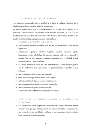 -   EL ALCOHOL COMO FACTOR DE RIESGO

Los trastornos relacionados con el alcohol se le llama a cualquier deterioro en el
funcionamiento físico, mental o social de un individuo.
Se permite valorar la incidencia real del consumo de alcohol en el conjunto de la
población. Está relacionado con 40-50% de las lesiones de tráfico, el 15 o 20% de
accidentes laborales, el 50% de homicidios, 30% de casos de violencia doméstica. El
alcohol como factor de riesgo de numerosas enfermedades
   -   COMPLICACIONES MÁS FRECUENTES
       Mencionamos aquellas patologías que por su morbimortalidad tienen mayor
       importancia.
       Alteraciones hepáticas: esteatosis hepática, hepatitis alcohólica aguda,
       hepatopatía crónica alcohólica. La cirrosis hepática suele ser en general el
       estadío final de las lesiones hepáticas producidas por el alcohol y está
       terminando en un cáncer de hígado.
       El alcohol potencia la acción del virus de la hepatitis C sobre el hígado, por lo
       que los individuos con alcoholismo son particularmente vulnerables a esta
       infección
       Alteraciones pancreáticas: pancreatitis aguda
       Otras alteraciones gastrointestinales: úlcera péptida
       Alteraciones hematológicas: anemia megaloblástica
       Alteraciones cardiovasculares: arritmias, taquicardia
       Alteraciones neurológicas: trastorno cerebral
       Síndrome alcohólico-fetal: síndrome de abstinencia fetal



   -   EFECTOS DE LA ENFERMEDAD SOBRE LA FAMILIA Y LA
       COMUNIDAD
       Las familias que tienen un problema de alcoholismo en casa advierten, de una
       manera u otra, que algo está sucediendo. El alcoholismo altera su organización,
       sus costumbres, sus actividades cotidianas y sus relaciones afectivas, dando
       lugar a una serie de síntomas típicos:



                                            8
 