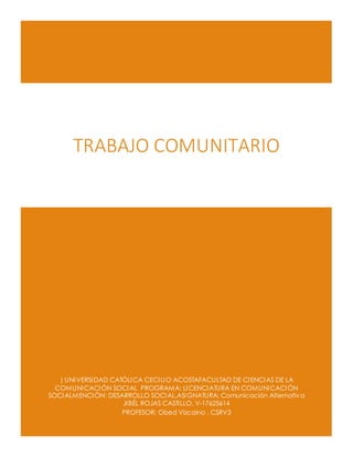 | UNIVERSIDAD CATÓLICA CECILIO ACOSTAFACULTAD DE CIENCIAS DE LA
COMUNICACIÓN SOCIAL PROGRAMA: LICENCIATURA EN COMUNICACIÓN
SOCIALMENCIÓN: DESARROLLO SOCIAL.ASIGNATURA: Comunicación Alternativa
JIBÉL ROJAS CASTILLO. V-17625614
PROFESOR: Obed Vizcaino . CSRV3
TRABAJO COMUNITARIO
 