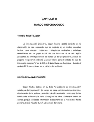 CAPITULO III
MARCO METODOLOGICO
TIPO DE INVESTIGACIÓN
La investigación proyectiva, según Sabino (2008) consiste en la
elaboración de una propuesta que se sustente en un modelo operativo
factible para resolver problemas y situaciones planteadas o satisfacer
necesidades de un grupo social, de una institución o de una región
geográfica. La investigación que se realizo fue de tipo proyectiva, porque se
propone recuperar el ambiente y aplicar valores para el cuidado del aula de
2do grado, sección “c” de la U.E.N. Eulalia Buroz, en Barcelona durante el
período 2016 para obtener así el cuidado del ambiente.
DISEÑO DE LA INVESTIGACIÓN
Según Carlos Sabino en su texto “el problema de investigación,”
señalo que la investigación de campo se basa en informaciones obtenidas,
directamente de la realidad, permitiéndole al investigador cerciorarse de las
condiciones reales en que se ha conseguido los datos. Se lleva un diseño de
campo, porque se recabo información directamente de la realidad de fuente
primaria, U.E.N. “Eulalia Buroz”, ubicada en Barcelona.
 