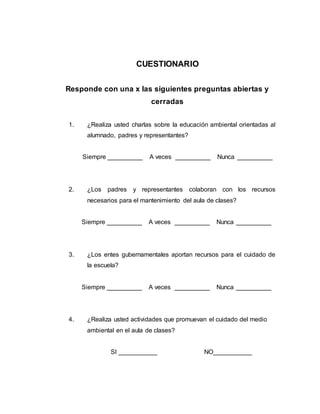 CUESTIONARIO
Responde con una x las siguientes preguntas abiertas y
cerradas
1. ¿Realiza usted charlas sobre la educación ambiental orientadas al
alumnado, padres y representantes?
Siempre __________ A veces __________ Nunca __________
2. ¿Los padres y representantes colaboran con los recursos
necesarios para el mantenimiento del aula de clases?
Siempre __________ A veces __________ Nunca __________
3. ¿Los entes gubernamentales aportan recursos para el cuidado de
la escuela?
Siempre __________ A veces __________ Nunca __________
4. ¿Realiza usted actividades que promuevan el cuidado del medio
ambiental en el aula de clases?
SI ___________ NO___________
 