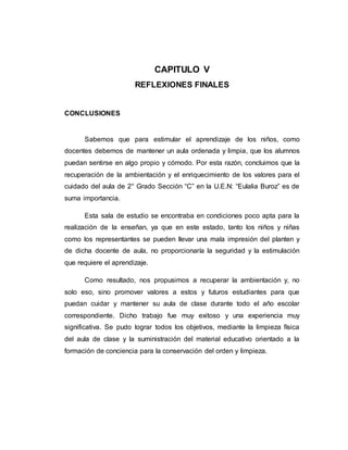CAPITULO V
REFLEXIONES FINALES
CONCLUSIONES
Sabemos que para estimular el aprendizaje de los niños, como
docentes debemos de mantener un aula ordenada y limpia, que los alumnos
puedan sentirse en algo propio y cómodo. Por esta razón, concluimos que la
recuperación de la ambientación y el enriquecimiento de los valores para el
cuidado del aula de 2° Grado Sección “C” en la U.E.N: “Eulalia Buroz” es de
suma importancia.
Esta sala de estudio se encontraba en condiciones poco apta para la
realización de la enseñan, ya que en este estado, tanto los niños y niñas
como los representantes se pueden llevar una mala impresión del planten y
de dicha docente de aula, no proporcionaría la seguridad y la estimulación
que requiere el aprendizaje.
Como resultado, nos propusimos a recuperar la ambientación y, no
solo eso, sino promover valores a estos y futuros estudiantes para que
puedan cuidar y mantener su aula de clase durante todo el año escolar
correspondiente. Dicho trabajo fue muy exitoso y una experiencia muy
significativa. Se pudo lograr todos los objetivos, mediante la limpieza física
del aula de clase y la suministración del material educativo orientado a la
formación de conciencia para la conservación del orden y limpieza.
 