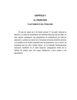 CAPITULO I
EL PROBLEMA
PLANTIAMIENTO DEL PROBLEMA
El aula de clases de 2 do Grado sección “C” se pudo observar el
deterioro y la falta de conservación del ambiente físico del aula de clase, en
este espacio pedagógico hay decadencias de ambientación por falta de
valoración y cuidado por parte de la comunidad educativa donde los alumnos
y la maestra no se sientes motivados para la conservación de la misma, es
importante que los niños reciban clases en un ambiente moderadamente
adecuado, resaltando en el salón espacios pedagógicos dentro de su
habitad de estudio para una mayor satisfacción y para motivar a los
alumnos(as).
 