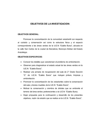 OBJETIVOS DE LA INVESTIGACION:
OBJETIVOS GENERAL:
Promover la concientización de la comunidad estudiantil con respecto
al cuidado y conservación así como la estructura física y el espacio
correspondiente a las áreas verdes de la U.E.N: “Eulalia Buroz”, ubicada en
la calle San Carlos de la ciudad de Barcelona, Municipio Bolívar del Estado
Anzoátegui.
OBJETIVOS ESPECIFICOS:
 Conocer los detalles que caracterizan el problema de ambientación.
 Observar para diagnosticar el estado actual de las áreas verdes en la
U.E.N: “Eulalia Buroz”.
 Realizar una jornada de recuperación del aula de 2° Grado Sección
“C” de U.E.N: “Eulalia Buros” que incluyan pintura, limpieza y
ambientación.
 Promover la concientización de los estudiantes sobre la conservación
del aula y bienes muebles de la U.E.N: “Eulalia Buroz”.
 Motivar la conservación y siembra de árboles que se ambiente el
terreno del área verdes pertenecientes a la U.E.N: “Eulalia Buroz.
 Dejar propuesta para la continuación y desarrollo de los presentes
objetivos, razón de estudio que se realiza en la U.E.N: “Eulalia Buroz”.
 