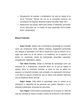  Recuperación de pupitres y ambientación del aula de clases de la
U.E.N “Camama” Técnica ner u14 en la comunidad Camama, vía
Carrasquero las Guardias Municipio Guajira Edo-Zulia, Mayo 2011
 Restauración del parque infantil para facilitar el desarrollo psicomotor
de los niños-niñas de 3 a 6años de edad preescolar U.E.N “Eulalia
Buroz” de Barcelona.
Bases Teóricas:
Según Duarte: destaca que el ambiente de aprendizaje es concebido
como una construcción diaria, reflexión cotidiana, singularidad permanente
que asegura la diversidad y con ella la riqueza de la vida en relación, es un
sujeto que actúa con el ser humano y lo transforma, es un espacio y un
tiempo en movimiento, donde los participantes desarrollan capacidad,
competencias, habilidades y valores.
Para María Forneiro: señala al ambiente de aprendizaje como una
estructura de 4 dimensiones; dimensión física, en la que se explica el
espacio físico; la dimensión funcional, el modo en que se utilizan los
espacios, la dimensión temporal, está vinculada a la organización del tiempo
y por último la relación dimensional, que se refiere a las distintas relaciones
que se establecen dentro del aula.
Según Gange (196) define el aprendizaje como un cambio en la
disposición o capacidad de las personas que pueden retenerse y no es
atribuible simplemente al proceso de crecimiento
Para Hilgard (1979) define el aprendizaje por el proceso en virtud del
cual una actividad se origina o cambio a través de la reacción o una situación
 