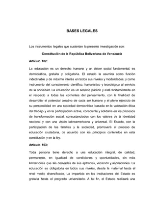 BASES LEGALES
Los instrumentos legales que sustentan la presente investigación son:
Constitución de la República Bolivariana de Venezuela
Artículo 102:
La educación es un derecho humano y un deber social fundamental, es
democrática, gratuita y obligatoria. El estado la asumirá como función
indeclinable y de máximo interés en todos sus niveles y modalidades, y como
instrumento del conocimiento científico, humanístico y tecnológico al servicio
de la sociedad. La educación es un servicio público y está fundamentada en
el respecto a todas las corrientes del pensamiento, con la finalidad de
desarrollar el potencial creativo de cada ser humano y el pleno ejercicio de
su personalidad en una sociedad democrática basada en la valoración ética
del trabajo y en la participación activa, consciente y solidaria en los procesos
de transformación social, consustanciados con los valores de la identidad
nacional y con una visión latinoamericana y universal. El Estado, con la
participación de las familias y la sociedad, promoverá el proceso de
educación ciudadana, de acuerdo con los principios contenidos en esta
constitución y en la ley.
Artículo 103:
Toda persona tiene derecho a una educación integral, de calidad,
permanente, en igualdad de condiciones y oportunidades, sin más
limitaciones que las derivadas de sus aptitudes, vocación y aspiraciones. La
educación es obligatoria en todos sus niveles, desde la maternal hasta el
nivel medio diversificado. La impartida en las instituciones del Estado es
gratuita hasta el pregrado universitario. A tal fin, el Estado realizará una
 