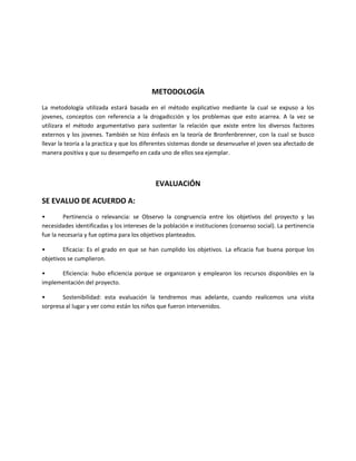 METODOLOGÍA
La metodología utilizada estará basada en el método explicativo mediante la cual se expuso a los
jovenes, conceptos con referencia a la drogadicción y los problemas que esto acarrea. A la vez se
utilizara el método argumentativo para sustentar la relación que existe entre los diversos factores
externos y los jovenes. También se hizo énfasis en la teoría de Bronfenbrenner, con la cual se busco
llevar la teoría a la practica y que los diferentes sistemas donde se desenvuelve el joven sea afectado de
manera positiva y que su desempeño en cada uno de ellos sea ejemplar.



                                            EVALUACIÓN

SE EVALUO DE ACUERDO A:
•        Pertinencia o relevancia: se Observo la congruencia entre los objetivos del proyecto y las
necesidades identificadas y los intereses de la población e instituciones (consenso social). La pertinencia
fue la necesaria y fue optima para los objetivos planteados.

•       Eficacia: Es el grado en que se han cumplido los objetivos. La eficacia fue buena porque los
objetivos se cumplieron.

•     Eficiencia: hubo eficiencia porque se organizaron y emplearon los recursos disponibles en la
implementación del proyecto.

•      Sostenibilidad: esta evaluación la tendremos mas adelante, cuando realicemos una visita
sorpresa al lugar y ver como están los niños que fueron intervenidos.
 