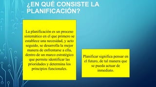 ¿EN QUÉ CONSISTE LA
PLANIFICACIÓN?
La planificación es un proceso
sistemático en el que primero se
establece una necesidad, y acto
seguido, se desarrolla la mejor
manera de enfrentarse a ella,
dentro de un marco estratégico
que permite identificar las
prioridades y determina los
principios funcionales.
Planificar significa pensar en
el futuro, de tal manera que
se pueda actuar de
inmediato.
 