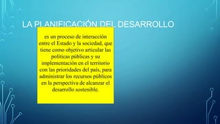 LA PLANIFICACIÓN DEL DESARROLLO
es un proceso de interacción
entre el Estado y la sociedad, que
tiene como objetivo articular las
políticas públicas y su
implementación en el territorio
con las prioridades del país, para
administrar los recursos públicos
en la perspectiva de alcanzar el
desarrollo sostenible.
 