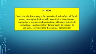 MISION
Convocar a la discusión y reflexión sobre los desafíos del Estado
en sus estrategias de desarrollo, contribuir a los esfuerzos
nacionales y sub-nacionales orientados al fortalecimiento de
capacidades institucionales y la formación de cuadros de
gobierno, y promover la difusión del pensamiento
 