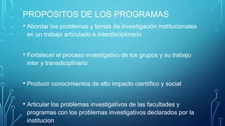 PROPÓSITOS DE LOS PROGRAMAS
• Abordar los problemas y temas de investigación institucionales
en un trabajo articulado e interdisciplinario
• Fortalecer el proceso investigativo de los grupos y su trabajo
inter y transdiciplinario
• Producir conocimientos de alto impacto científico y social
• Articular los problemas investigativos de las facultades y
programas con los problemas investigativos declarados por la
institucion
 
