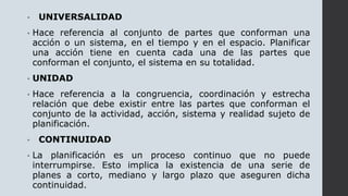 • UNIVERSALIDAD
• Hace referencia al conjunto de partes que conforman una
acción o un sistema, en el tiempo y en el espacio. Planificar
una acción tiene en cuenta cada una de las partes que
conforman el conjunto, el sistema en su totalidad.
• UNIDAD
• Hace referencia a la congruencia, coordinación y estrecha
relación que debe existir entre las partes que conforman el
conjunto de la actividad, acción, sistema y realidad sujeto de
planificación.
• CONTINUIDAD
• La planificación es un proceso continuo que no puede
interrumpirse. Esto implica la existencia de una serie de
planes a corto, mediano y largo plazo que aseguren dicha
continuidad.
 