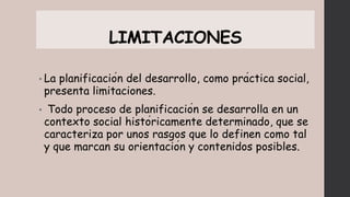 LIMITACIONES
• La planificación del desarrollo, como práctica social,
presenta limitaciones.
• Todo proceso de planificación se desarrolla en un
contexto social históricamente determinado, que se
caracteriza por unos rasgos que lo definen como tal
y que marcan su orientación y contenidos posibles.
 