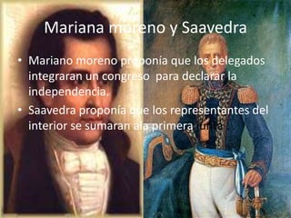 Mariana moreno y Saavedra
• Mariano moreno proponía que los delegados
  integraran un congreso para declarar la
  independencia.
• Saavedra proponía que los representantes del
  interior se sumaran ala primera junta .
 