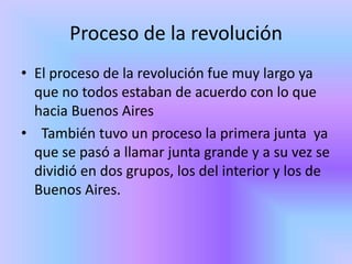 Proceso de la revolución
• El proceso de la revolución fue muy largo ya
  que no todos estaban de acuerdo con lo que
  hacia Buenos Aires
• También tuvo un proceso la primera junta ya
  que se pasó a llamar junta grande y a su vez se
  dividió en dos grupos, los del interior y los de
  Buenos Aires.
 