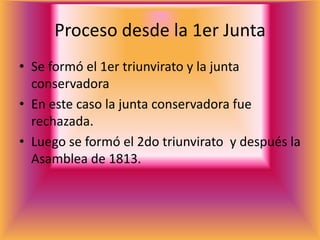 Proceso desde la 1er Junta
• Se formó el 1er triunvirato y la junta
  conservadora
• En este caso la junta conservadora fue
  rechazada.
• Luego se formó el 2do triunvirato y después la
  Asamblea de 1813.
 