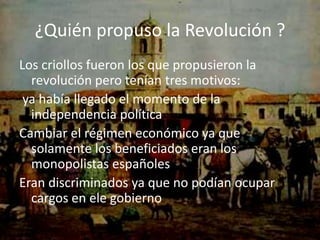 ¿Quién propuso la Revolución ?
Los criollos fueron los que propusieron la
  revolución pero tenían tres motivos:
 ya había llegado el momento de la
  independencia política
Cambiar el régimen económico ya que
  solamente los beneficiados eran los
  monopolistas españoles
Eran discriminados ya que no podían ocupar
  cargos en ele gobierno
 