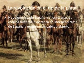 La revolución en el rio de la plata
• Napoleón invade España y al enterarse los
  criollos tuvieron esperanza de independizarse
  de España y exigieron un cabildo abierto.
 