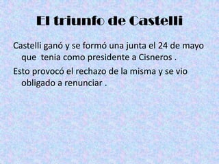 El triunfo de Castelli
Castelli ganó y se formó una junta el 24 de mayo
  que tenia como presidente a Cisneros .
Esto provocó el rechazo de la misma y se vio
  obligado a renunciar .
 
