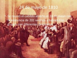 24 de mayo de 1810
• Se reunió el cabildo abierto el 24 de mayo con
  la asistencia de 201 vecinos y habían tres
  grupos con diferentes propósitos
 