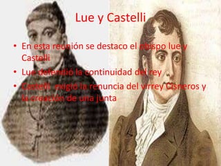 Lue y Castelli

• En esta reunión se destaco el obispo lue y
  Castelli
• Lue defendió la continuidad del rey
• Castelli exigió la renuncia del virrey Cisneros y
  la creación de una junta
 