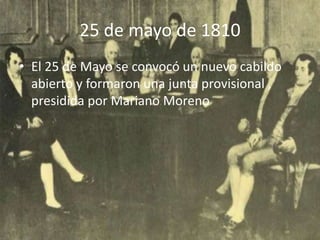 25 de mayo de 1810
• El 25 de Mayo se convocó un nuevo cabildo
  abierto y formaron una junta provisional ,
  presidida por Mariano Moreno
 