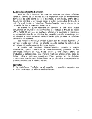 5.- Interfase Cliente-Servidor.
       Hoy en día la Internet, es una herramienta que tiene múltiples
ventajas, dentro de las cuales esta la implementación de herramientas
derivadas de esta como es el e-business, e-commerce, entre otras.
Donde los clientes y servidores pasan a estar conectados dentro de la
red. Es aquí donde el Interfase Cliente-Servidor, como elemento de
conexión, facilita el intercambio de datos.
       El cliente es quien requiere un servicio, el cual este, puede
convertirse en múltiples requerimientos de trabajo a través de redes
LAN o WAN. El servidor es cualquier plataforma dedicada a responder
los requerimientos de los clientes. Los servidores están conectados con
los clientes a través de redes LANs o WANs, para proveer de múltiples
servicios a los clientes.
       Las funciones Cliente/Servidor pueden ser dinámicas. Ejemplo, un
servidor puede convertirse en cliente cuando realiza la solicitud de
servicios a otras plataformas dentro de la red.
       A través del Interfase Cliente-Servidor, accede e integra
información, aporta capacidad de almacenamiento, procesos no tan
complejos (cultura de PC), bajos costos y una amplia oferta de
productos y aplicaciones. Esta incluye múltiples plataformas, base de
datos, redes y sistemas operativos. Estos pueden ser de distintos
proveedores, en sistemas informáticos de propietarios y no propietarios
y funcionando todos al mismo tiempo.

Ejemplo:
En la plataforma YouTube es el servidor, y aquellos usuarios que
acceden para observar videos son los clientes.




                                                                     11
 